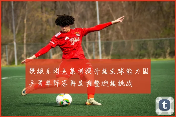 樊振东闭关集训提升接发球能力国乒男单阵容再度调整迎接挑战