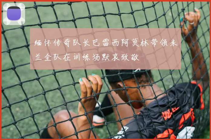 缅怀传奇队长巴雷西阿莫林带领米兰全队在训练场默哀致敬