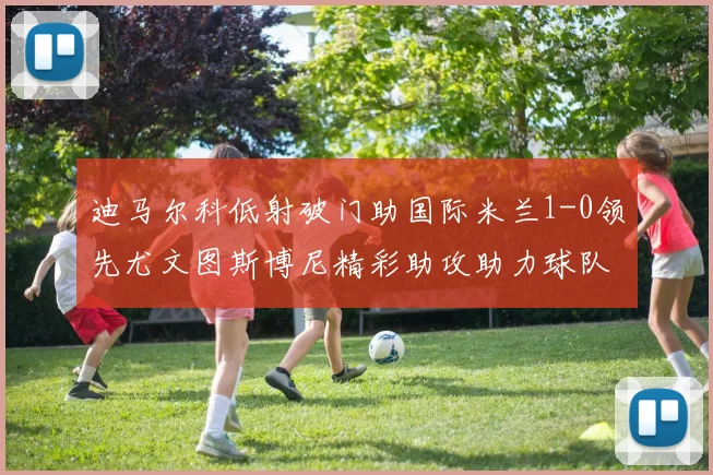 迪马尔科低射破门助国际米兰1-0领先尤文图斯博尼精彩助攻助力球队进攻