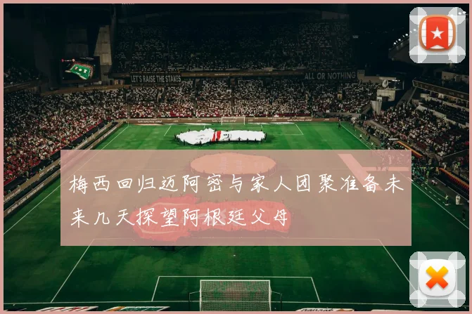 梅西回归迈阿密与家人团聚准备未来几天探望阿根廷父母