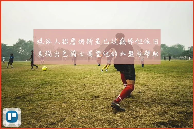媒体人称詹姆斯虽已过巅峰但依旧表现出色骑士渴望他的加盟与帮助
