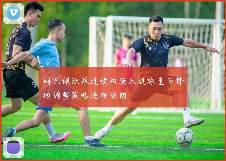 姆巴佩欧冠连续两场未进球皇马锋线调整策略逐渐明朗